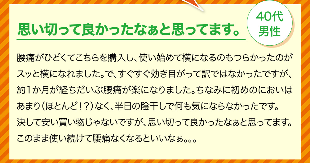 思い切って良かったなぁと思ってます。40代男性 腰痛がひどくてこちらを購入し、使い始めて横になるのもつらかったのがスッと横になれました。で、すぐすぐ効き目がって訳ではなかったですが、約1か月が経ちだいぶ腰痛が楽になりました。ちなみに初めのにおいはあまり（ほとんど！？）なく、半日の陰干しで何も気にならなかったです。決して安い買い物じゃないですが、思い切って良かったなぁと思ってます。このまま使い続けて腰痛なくなるといいなぁ。。。