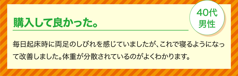 購入して良かった。40代男性 毎日起床時に両足のしびれを感じていましたが、これで寝るようになって改善しました。体重が分散されているのがよくわかります。
