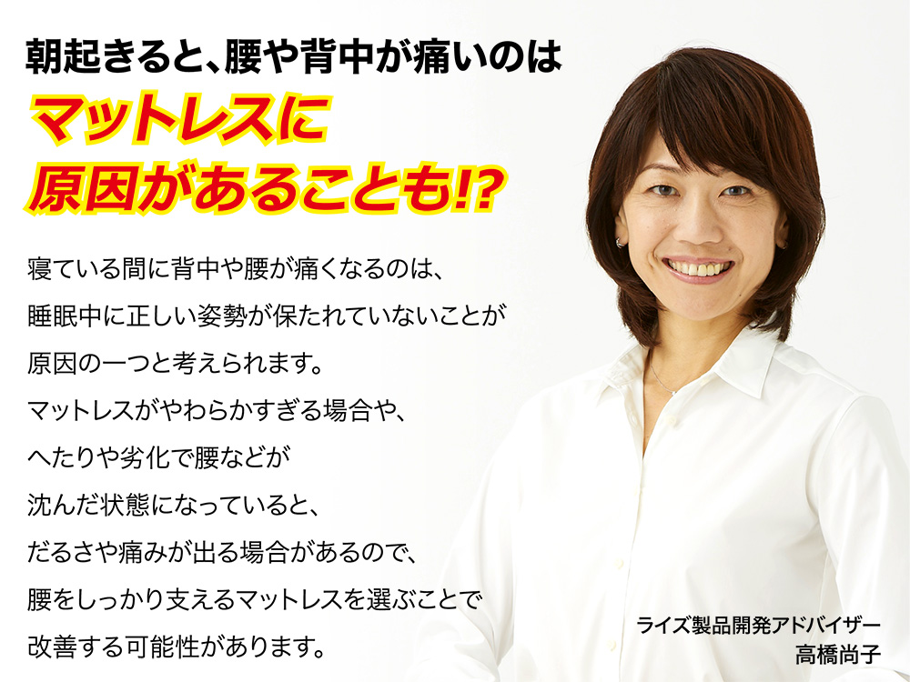 朝起きると、背中や腰が痛いのはマットレスに原因があることも!? 寝ている間に背中や腰が痛くなるのは、睡眠中に正しい姿勢が保たれていないことが原因の一つと考えられます。マットレスがやわらかすぎる場合や、へたりや劣化で腰などが沈んだ状態になっていると、だるさや痛みが出る場合があるので、身体に合ったものを選ぶことで改善する可能性があります。