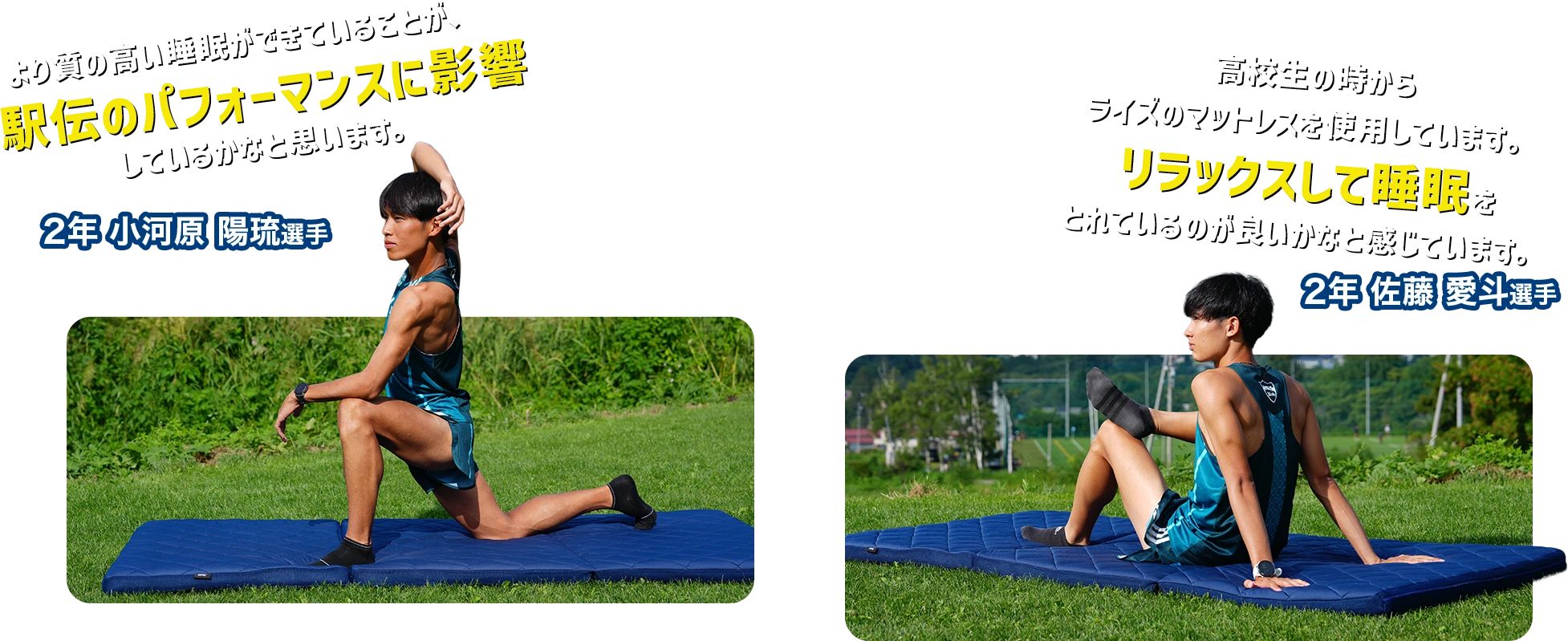 より質の高い睡眠ができていることが、駅伝のパフォーマンスに影響しているかなと思います。 高校生の時からリラックスして睡眠をとれているのが良いかなと感じています。ライズのマットレスを使用しています。